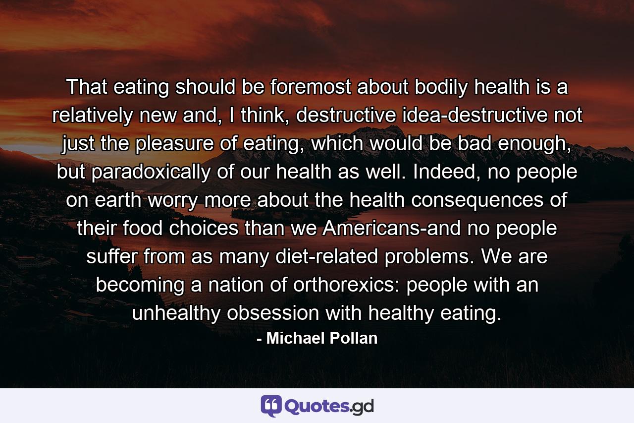 That eating should be foremost about bodily health is a relatively new and, I think, destructive idea-destructive not just the pleasure of eating, which would be bad enough, but paradoxically of our health as well. Indeed, no people on earth worry more about the health consequences of their food choices than we Americans-and no people suffer from as many diet-related problems. We are becoming a nation of orthorexics: people with an unhealthy obsession with healthy eating. - Quote by Michael Pollan