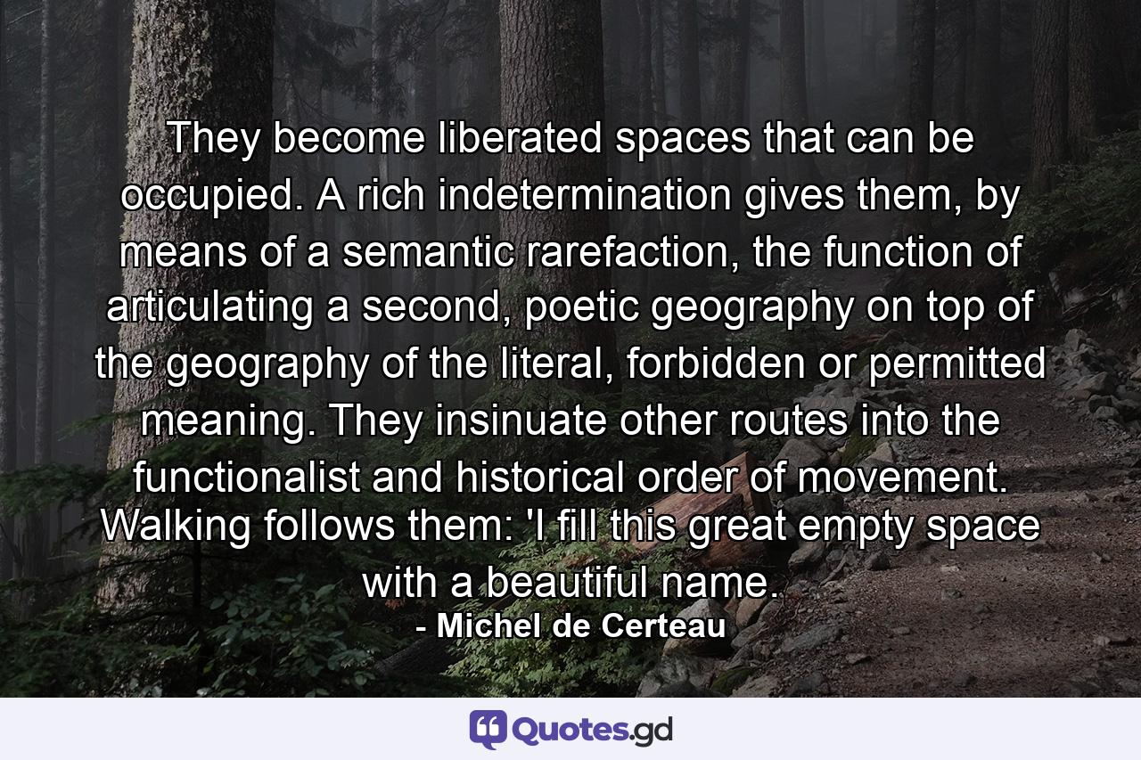 They become liberated spaces that can be occupied. A rich indetermination gives them, by means of a semantic rarefaction, the function of articulating a second, poetic geography on top of the geography of the literal, forbidden or permitted meaning. They insinuate other routes into the functionalist and historical order of movement. Walking follows them: 'I fill this great empty space with a beautiful name. - Quote by Michel de Certeau