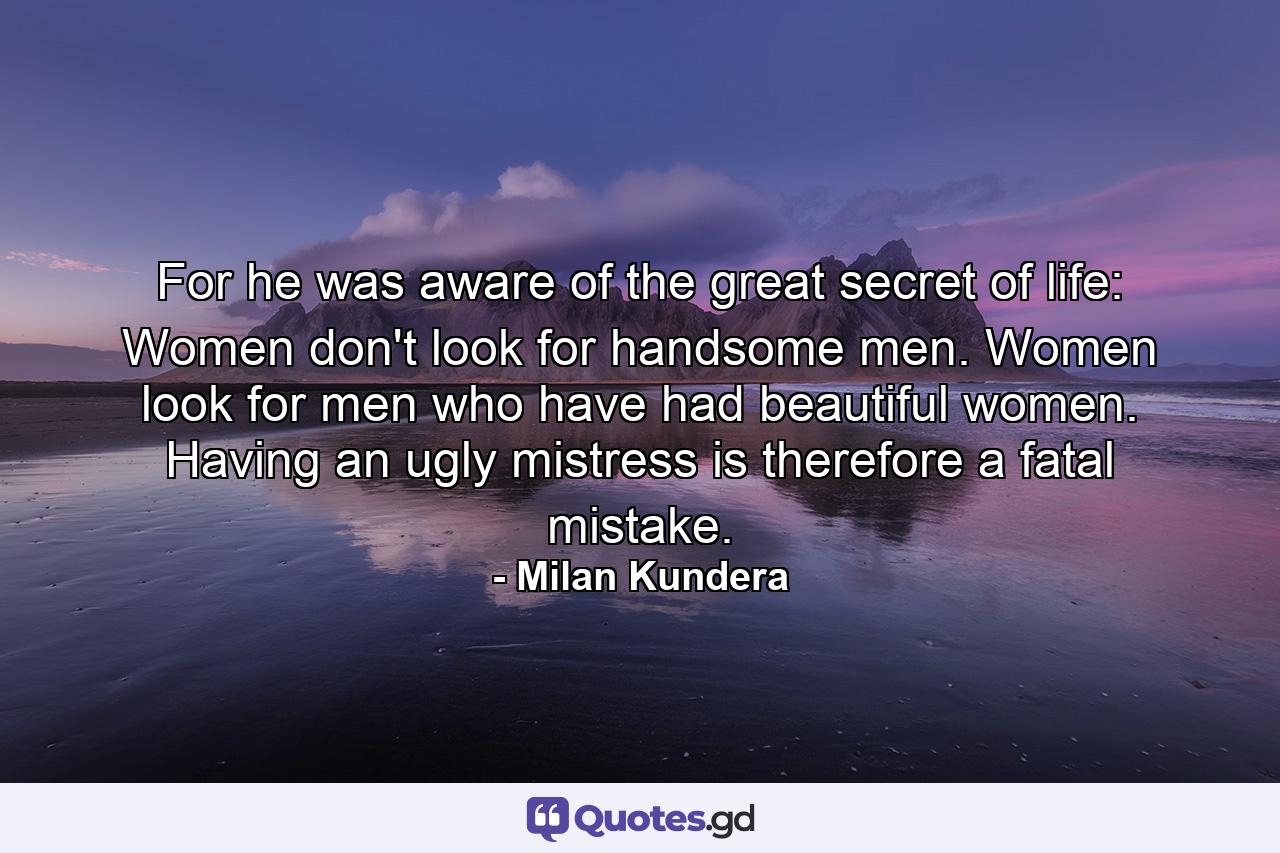 For he was aware of the great secret of life: Women don't look for handsome men. Women look for men who have had beautiful women. Having an ugly mistress is therefore a fatal mistake. - Quote by Milan Kundera