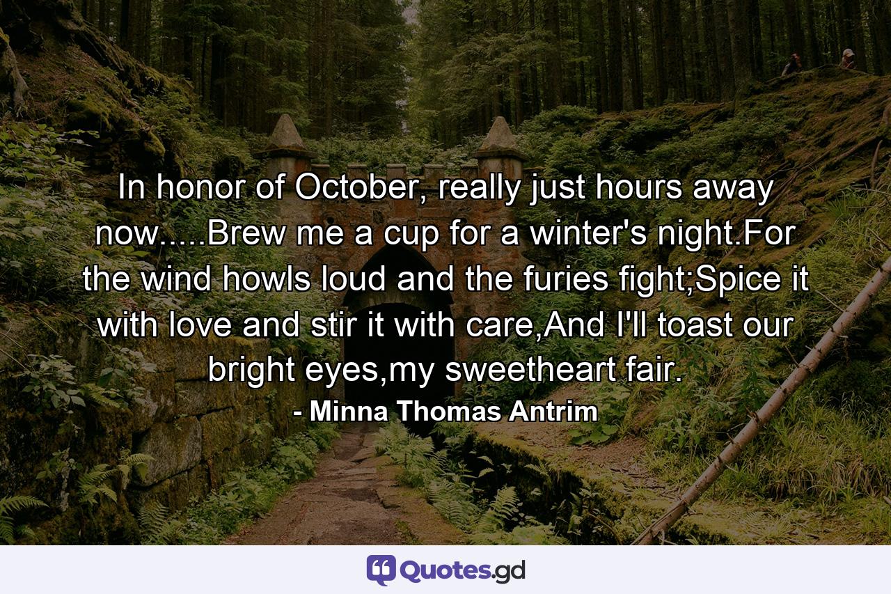 In honor of October, really just hours away now.....Brew me a cup for a winter's night.For the wind howls loud and the furies fight;Spice it with love and stir it with care,And I'll toast our bright eyes,my sweetheart fair. - Quote by Minna Thomas Antrim