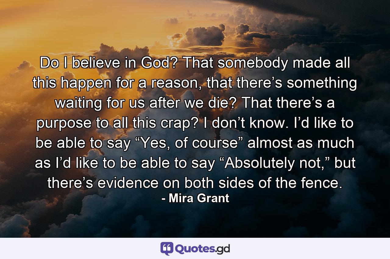 Do I believe in God? That somebody made all this happen for a reason, that there’s something waiting for us after we die? That there’s a purpose to all this crap? I don’t know. I’d like to be able to say “Yes, of course” almost as much as I’d like to be able to say “Absolutely not,” but there’s evidence on both sides of the fence. - Quote by Mira Grant