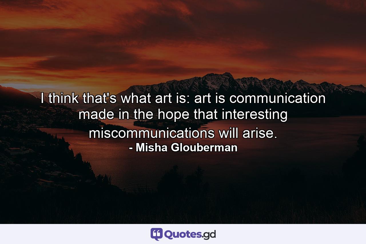 I think that's what art is: art is communication made in the hope that interesting miscommunications will arise. - Quote by Misha Glouberman