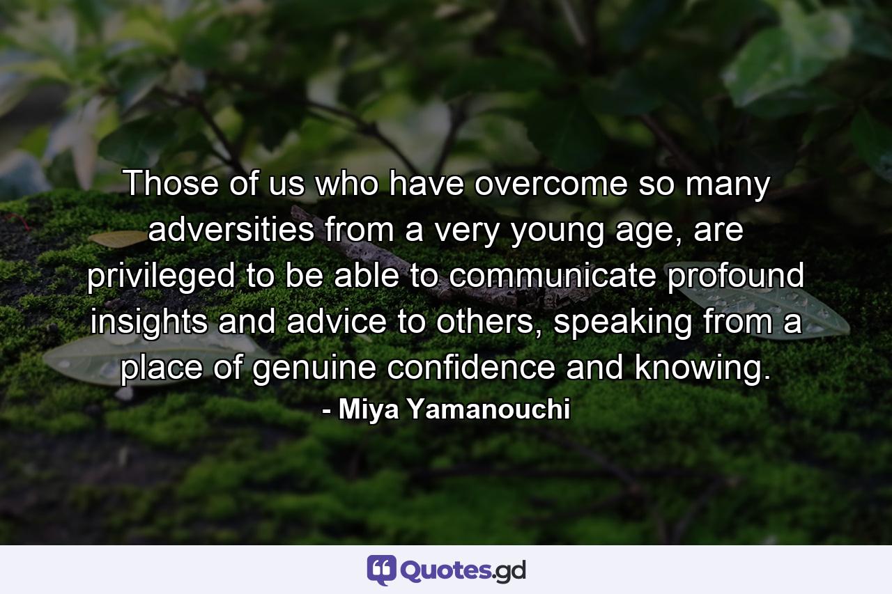 Those of us who have overcome so many adversities from a very young age, are privileged to be able to communicate profound insights and advice to others, speaking from a place of genuine confidence and knowing. - Quote by Miya Yamanouchi