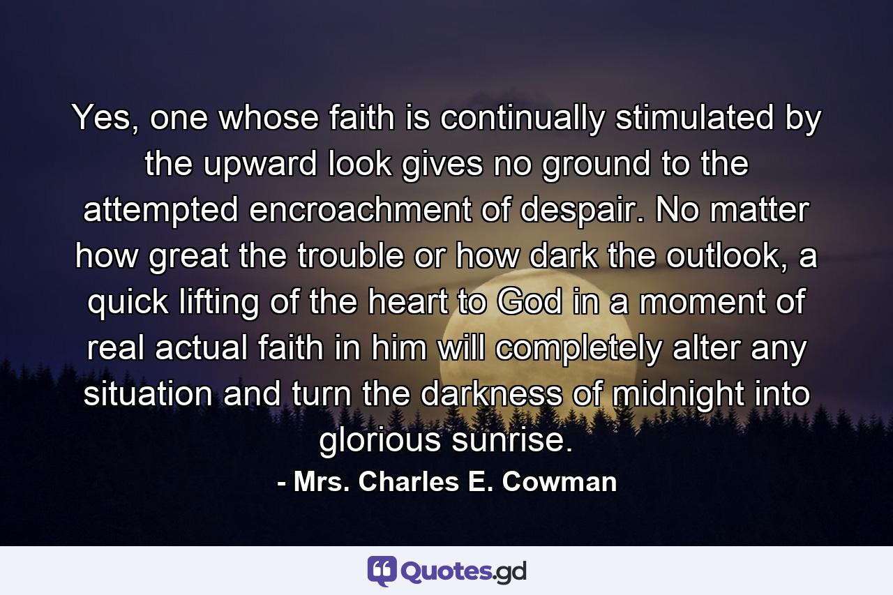 Yes, one whose faith is continually stimulated by the upward look gives no ground to the attempted encroachment of despair. No matter how great the trouble or how dark the outlook, a quick lifting of the heart to God in a moment of real actual faith in him will completely alter any situation and turn the darkness of midnight into glorious sunrise. - Quote by Mrs. Charles E. Cowman