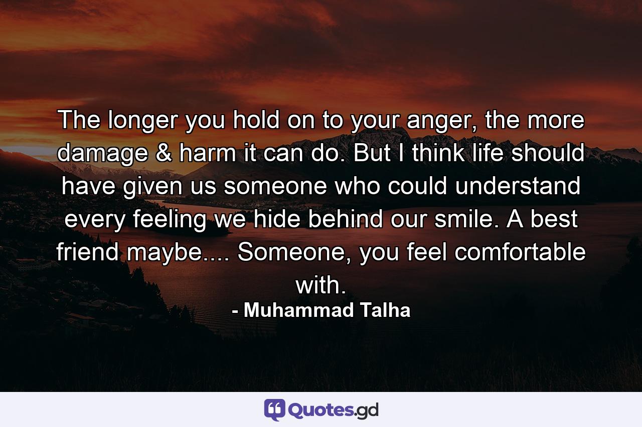 The longer you hold on to your anger, the more damage & harm it can do. But I think life should have given us someone who could understand every feeling we hide behind our smile. A best friend maybe.... Someone, you feel comfortable with. - Quote by Muhammad Talha