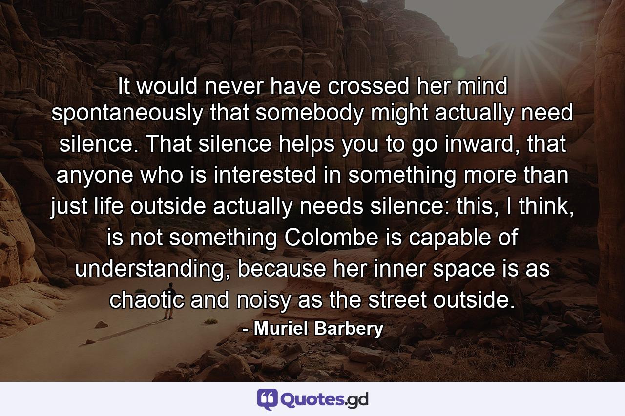 It would never have crossed her mind spontaneously that somebody might actually need silence. That silence helps you to go inward, that anyone who is interested in something more than just life outside actually needs silence: this, I think, is not something Colombe is capable of understanding, because her inner space is as chaotic and noisy as the street outside. - Quote by Muriel Barbery