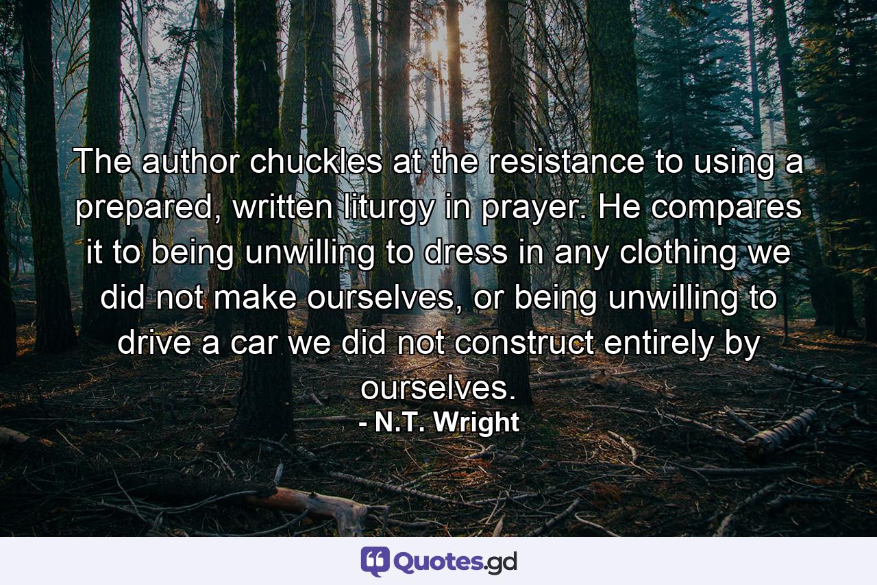 The author chuckles at the resistance to using a prepared, written liturgy in prayer. He compares it to being unwilling to dress in any clothing we did not make ourselves, or being unwilling to drive a car we did not construct entirely by ourselves. - Quote by N.T. Wright