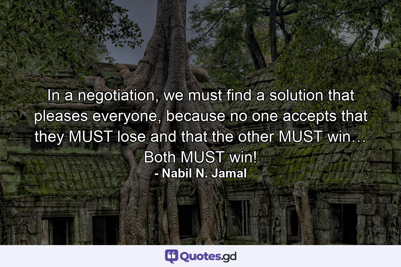 In a negotiation, we must find a solution that pleases everyone, because no one accepts that they MUST lose and that the other MUST win… Both MUST win! - Quote by Nabil N. Jamal