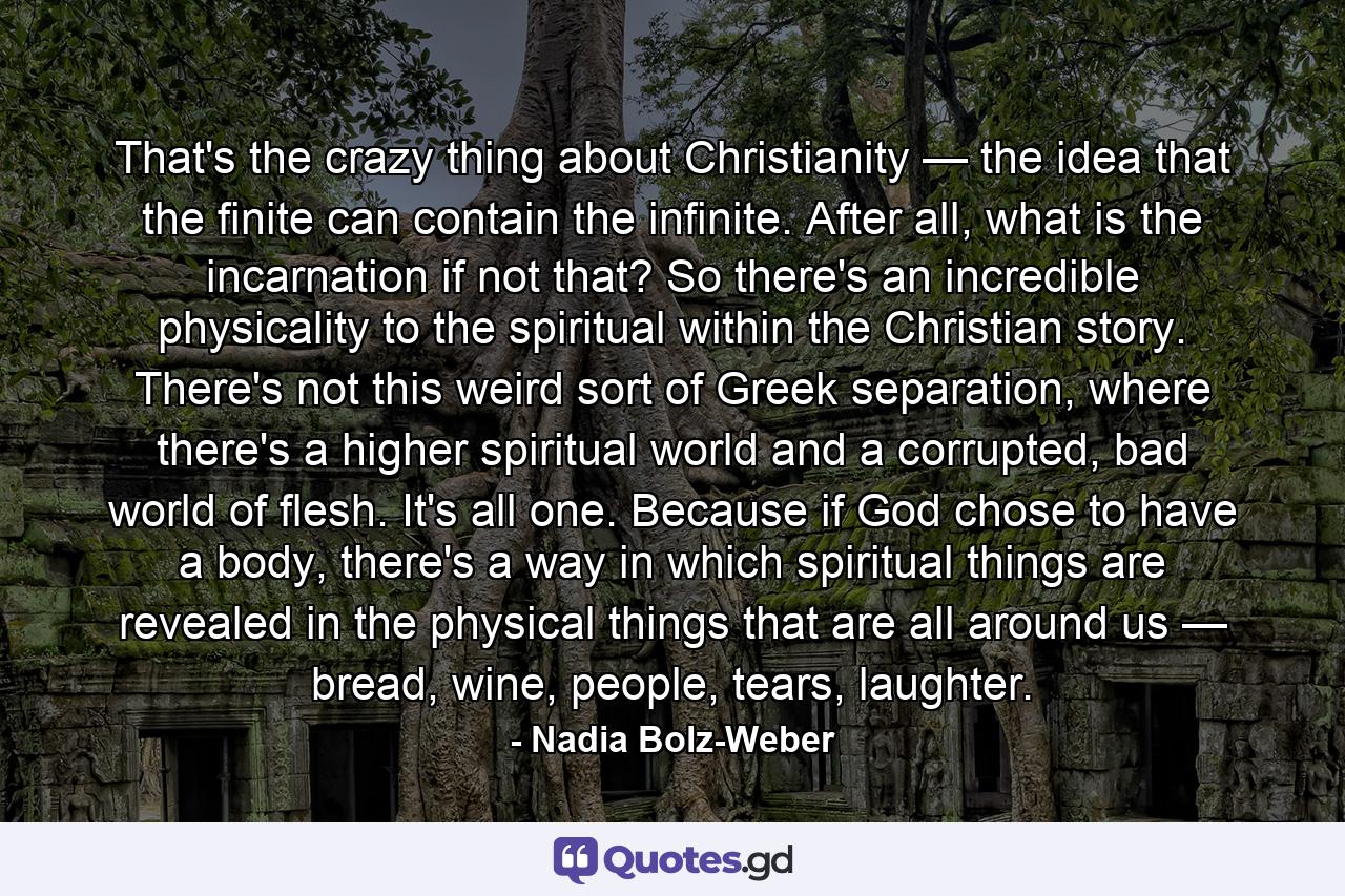 That's the crazy thing about Christianity — the idea that the finite can contain the infinite. After all, what is the incarnation if not that? So there's an incredible physicality to the spiritual within the Christian story. There's not this weird sort of  Greek separation, where there's a higher spiritual world and a corrupted, bad world of  flesh. It's all one. Because if God chose to have a body, there's a way in which spiritual things are revealed in the physical things that are all around us — bread, wine, people, tears, laughter. - Quote by Nadia Bolz-Weber