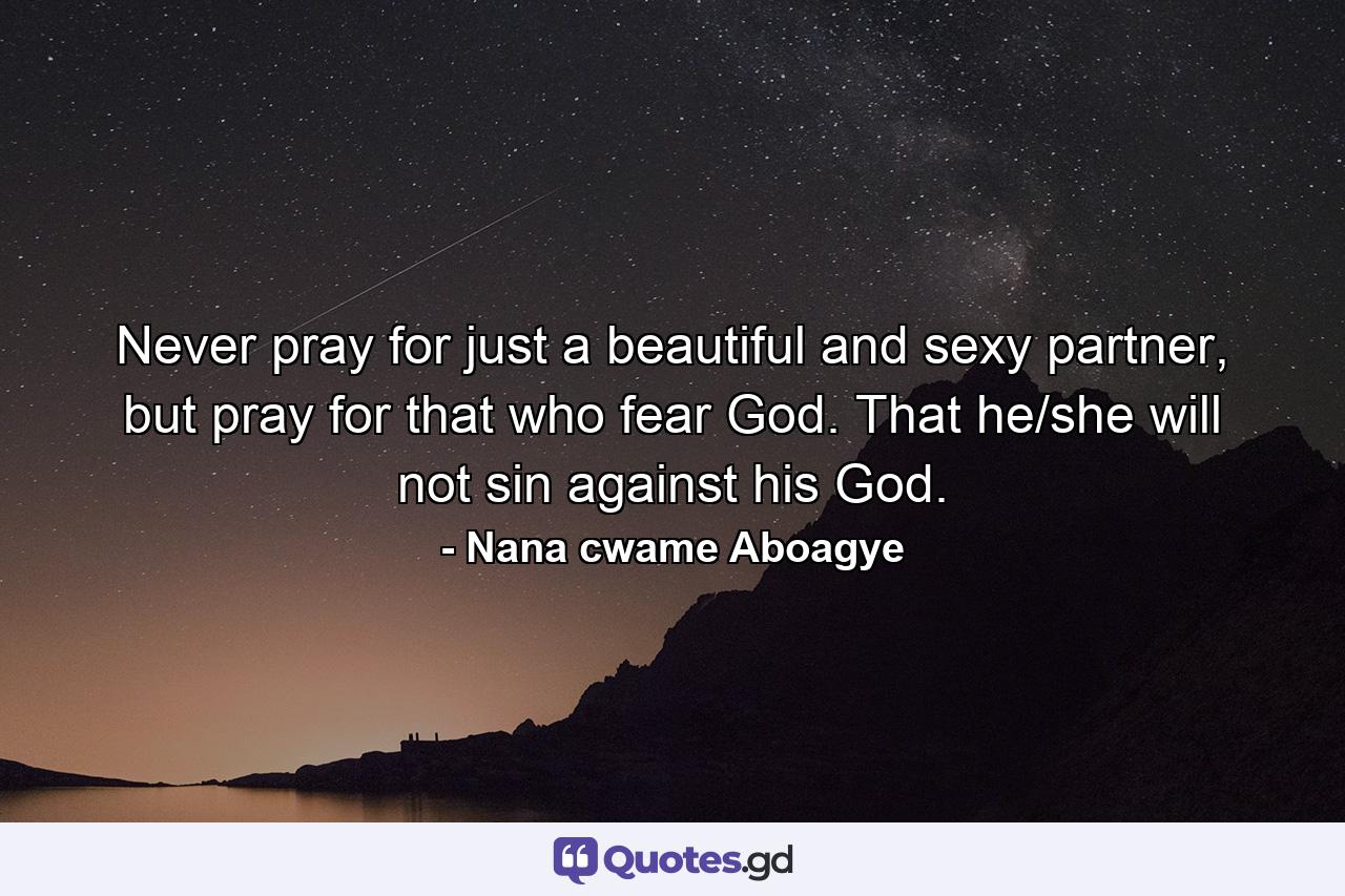 Never pray for just a beautiful and sexy partner, but pray for that who fear God. That he/she will not sin against his God. - Quote by Nana cwame Aboagye