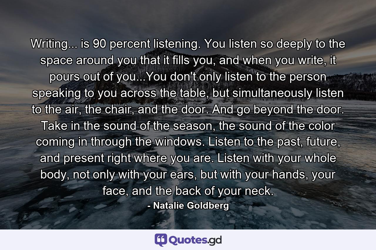 Writing... is 90 percent listening. You listen so deeply to the space around you that it fills you, and when you write, it pours out of you...You don't only listen to the person speaking to you across the table, but simultaneously listen to the air, the chair, and the door. And go beyond the door. Take in the sound of the season, the sound of the color coming in through the windows. Listen to the past, future, and present right where you are. Listen with your whole body, not only with your ears, but with your hands, your face, and the back of your neck. - Quote by Natalie Goldberg