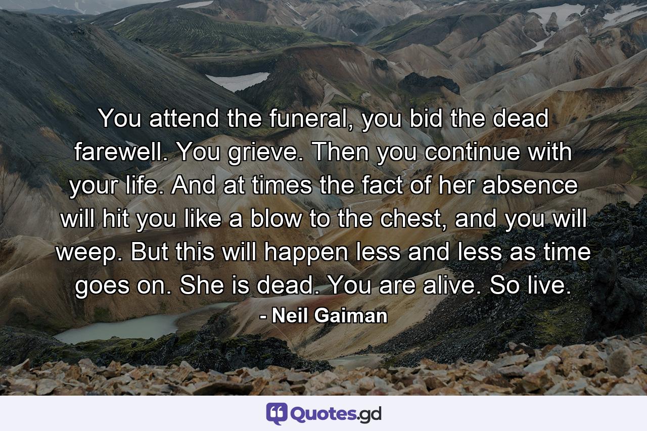 You attend the funeral, you bid the dead farewell. You grieve. Then you continue with your life. And at times the fact of her absence will hit you like a blow to the chest, and you will weep. But this will happen less and less as time goes on. She is dead. You are alive. So live. - Quote by Neil Gaiman