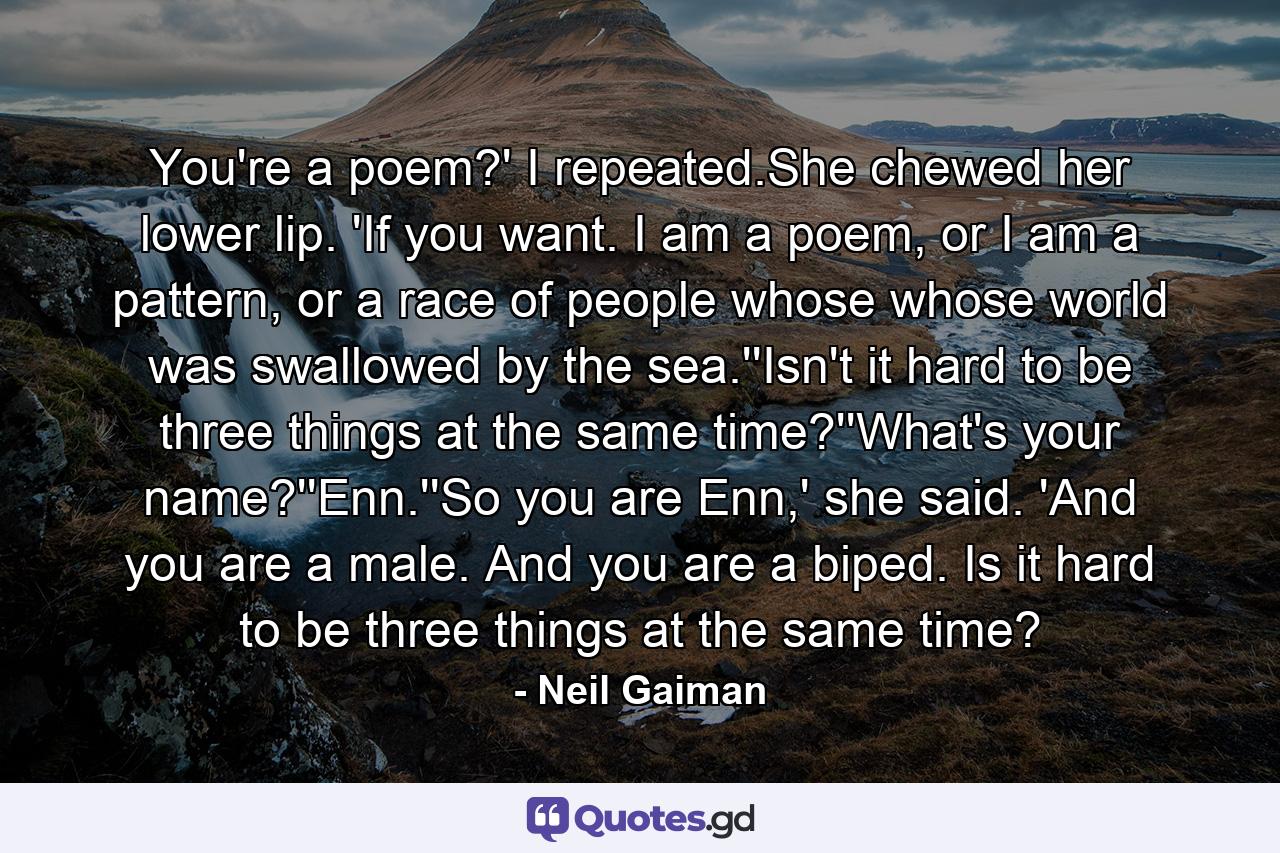 You're a poem?' I repeated.She chewed her lower lip. 'If you want. I am a poem, or I am a pattern, or a race of people whose whose world was swallowed by the sea.''Isn't it hard to be three things at the same time?''What's your name?''Enn.''So you are Enn,' she said. 'And you are a male. And you are a biped. Is it hard to be three things at the same time? - Quote by Neil Gaiman