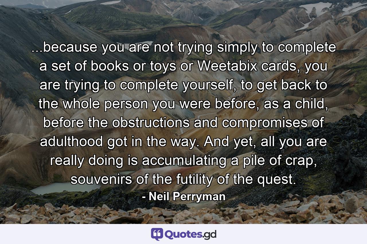 ...because you are not trying simply to complete a set of books or toys or Weetabix cards, you are trying to complete yourself, to get back to the whole person you were before, as a child, before the obstructions and compromises of adulthood got in the way. And yet, all you are really doing is accumulating a pile of crap, souvenirs of the futility of the quest. - Quote by Neil Perryman