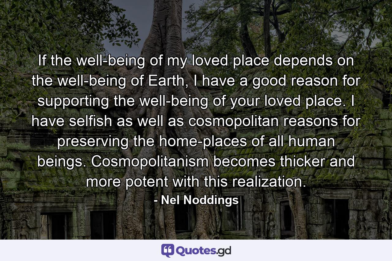 If the well-being of my loved place depends on the well-being of Earth, I have a good reason for supporting the well-being of your loved place. I have selfish as well as cosmopolitan reasons for preserving the home-places of all human beings. Cosmopolitanism becomes thicker and more potent with this realization. - Quote by Nel Noddings
