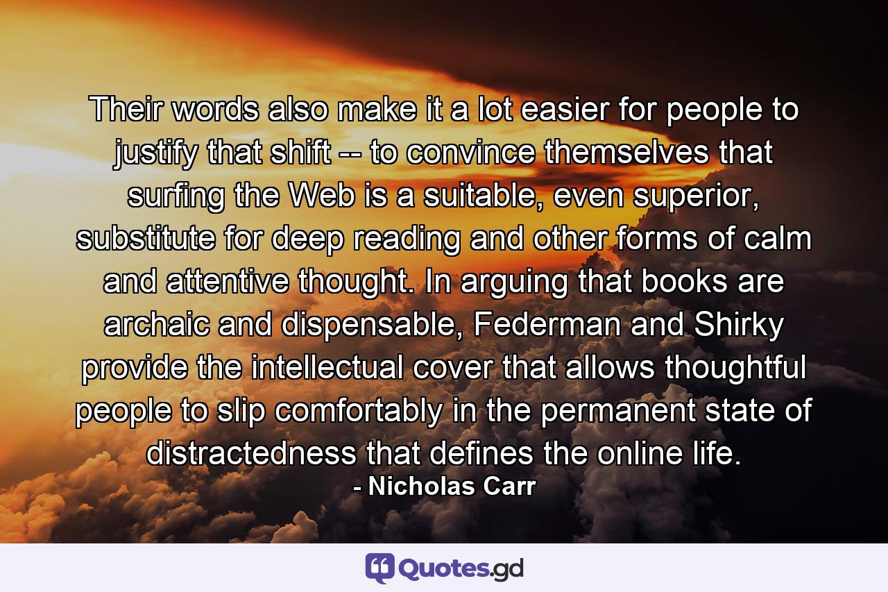 Their words also make it a lot easier for people to justify that shift -- to convince themselves that surfing the Web is a suitable, even superior, substitute for deep reading and other forms of calm and attentive thought. In arguing that books are archaic and dispensable, Federman and Shirky provide the intellectual cover that allows thoughtful people to slip comfortably in the permanent state of distractedness that defines the online life. - Quote by Nicholas Carr