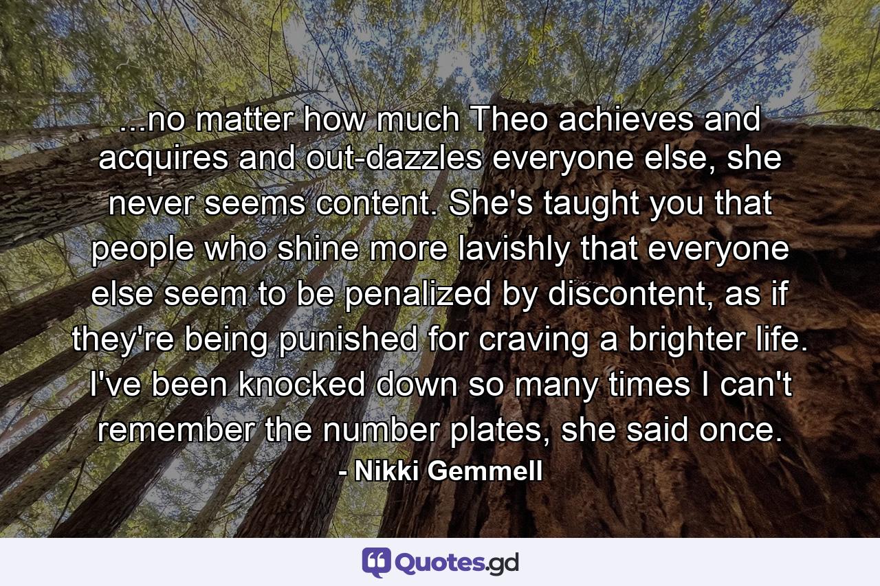 ...no matter how much Theo achieves and acquires and out-dazzles everyone else, she never seems content. She's taught you that people who shine more lavishly that everyone else seem to be penalized by discontent, as if they're being punished for craving a brighter life. I've been knocked down so many times I can't remember the number plates, she said once. - Quote by Nikki Gemmell