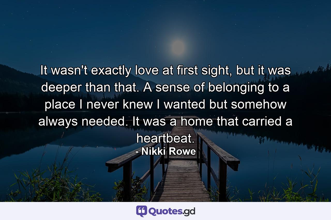 It wasn't exactly love at first sight, but it was deeper than that. A sense of belonging to a place I never knew I wanted but somehow always needed. It was a home that carried a heartbeat. - Quote by Nikki Rowe