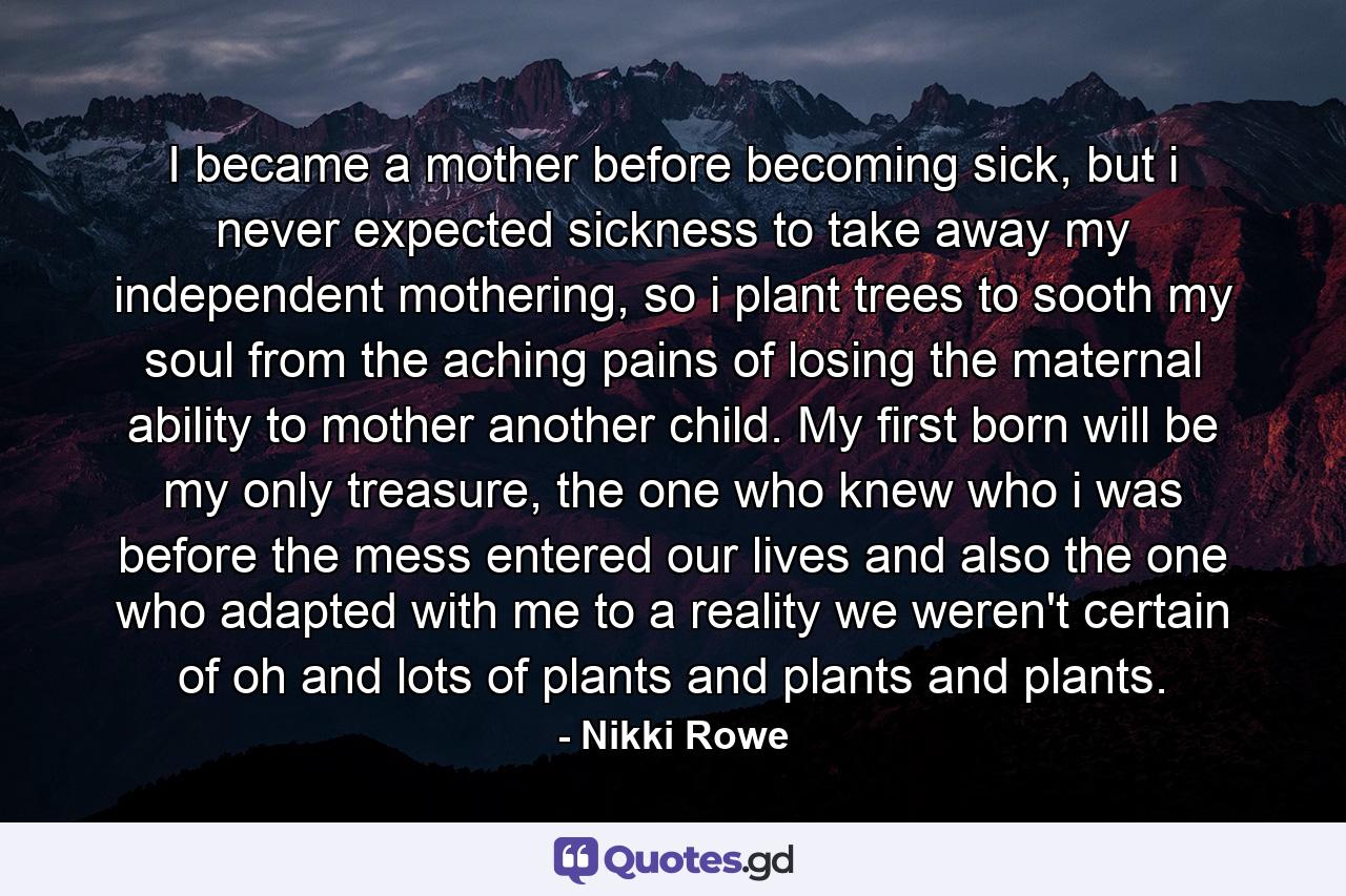 I became a mother before becoming sick, but i never expected sickness to take away my independent mothering, so i plant trees to sooth my soul from the aching pains of losing the maternal ability to mother another child. My first born will be my only treasure, the one who knew who i was before the mess entered our lives and also the one who adapted with me to a reality we weren't certain of oh and lots of plants and plants and plants. - Quote by Nikki Rowe