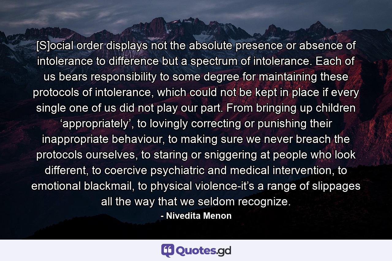 [S]ocial order displays not the absolute presence or absence of intolerance to difference but a spectrum of intolerance. Each of us bears responsibility to some degree for maintaining these protocols of intolerance, which could not be kept in place if every single one of us did not play our part. From bringing up children ‘appropriately’, to lovingly correcting or punishing their inappropriate behaviour, to making sure we never breach the protocols ourselves, to staring or sniggering at people who look different, to coercive psychiatric and medical intervention, to emotional blackmail, to physical violence-it’s a range of slippages all the way that we seldom recognize. - Quote by Nivedita Menon