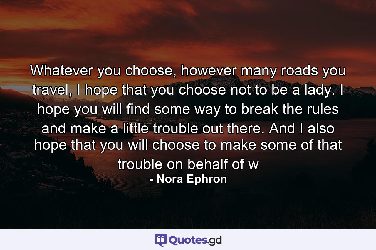 Whatever you choose, however many roads you travel, I hope that you choose not to be a lady. I hope you will find some way to break the rules and make a little trouble out there. And I also hope that you will choose to make some of that trouble on behalf of w - Quote by Nora Ephron