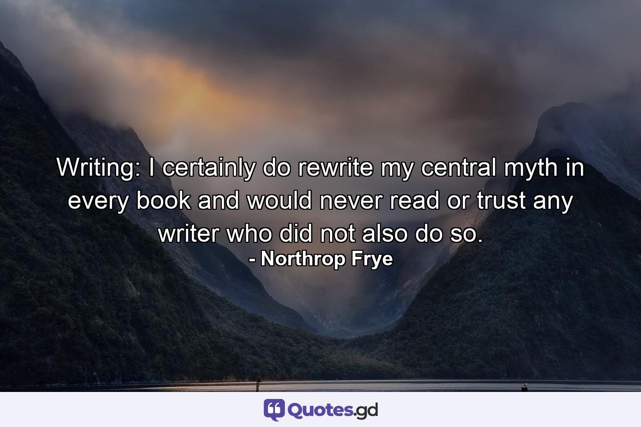 Writing: I certainly do rewrite my central myth in every book  and would never read or trust any writer who did not also do so. - Quote by Northrop Frye