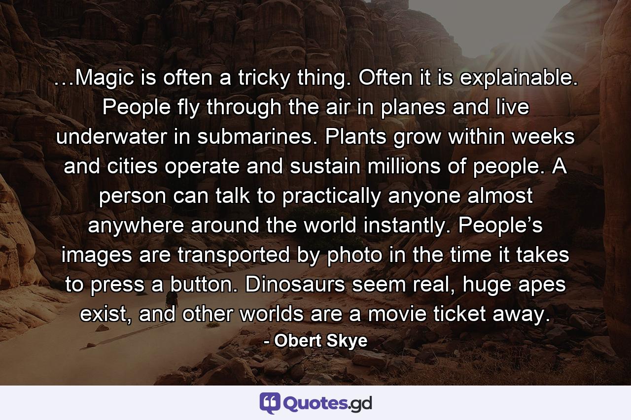 …Magic is often a tricky thing. Often it is explainable. People fly through the air in planes and live underwater in submarines. Plants grow within weeks and cities operate and sustain millions of people. A person can talk to practically anyone almost anywhere around the world instantly. People’s images are transported by photo in the time it takes to press a button. Dinosaurs seem real, huge apes exist, and other worlds are a movie ticket away. - Quote by Obert Skye