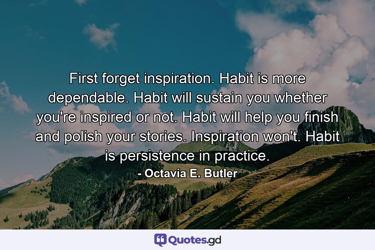 First forget inspiration. Habit is more dependable. Habit will sustain you whether you're inspired or not. Habit will help you finish and polish your stories. Inspiration won't. Habit is persistence in practice. - Quote by Octavia E. Butler