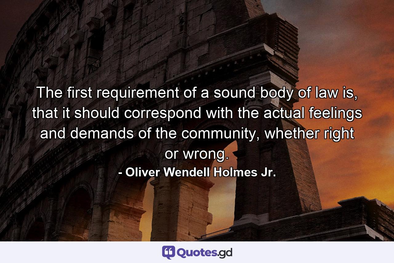 The first requirement of a sound body of law is, that it should correspond with the actual feelings and demands of the community, whether right or wrong. - Quote by Oliver Wendell Holmes Jr.