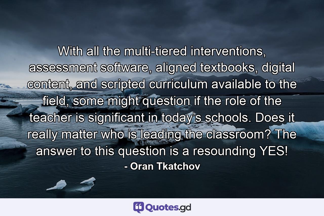 With all the multi-tiered interventions, assessment software, aligned textbooks, digital content, and scripted curriculum available to the field, some might question if the role of the teacher is significant in today’s schools. Does it really matter who is leading the classroom? The answer to this question is a resounding YES! - Quote by Oran Tkatchov