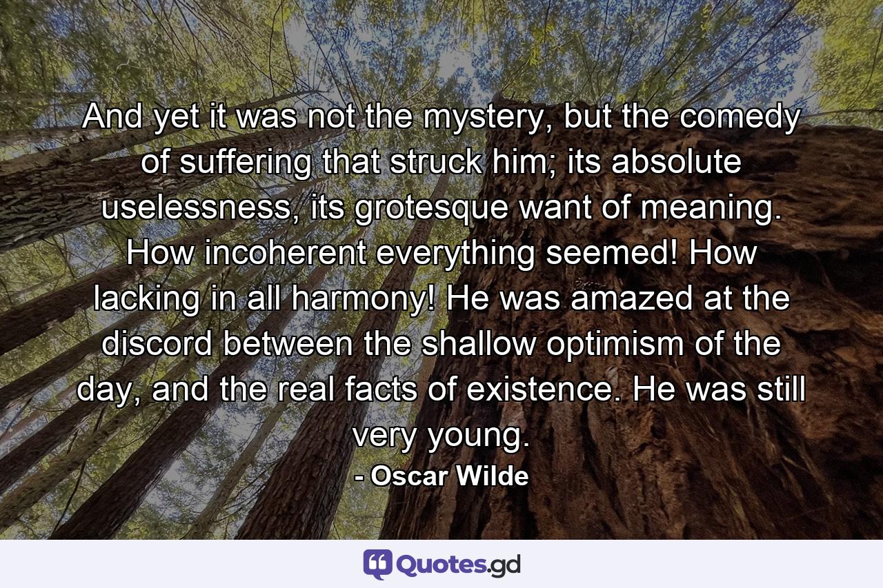 And yet it was not the mystery, but the comedy of suffering that struck him; its absolute uselessness, its grotesque want of meaning. How incoherent everything seemed! How lacking in all harmony! He was amazed at the discord between the shallow optimism of the day, and the real facts of existence. He was still very young. - Quote by Oscar Wilde