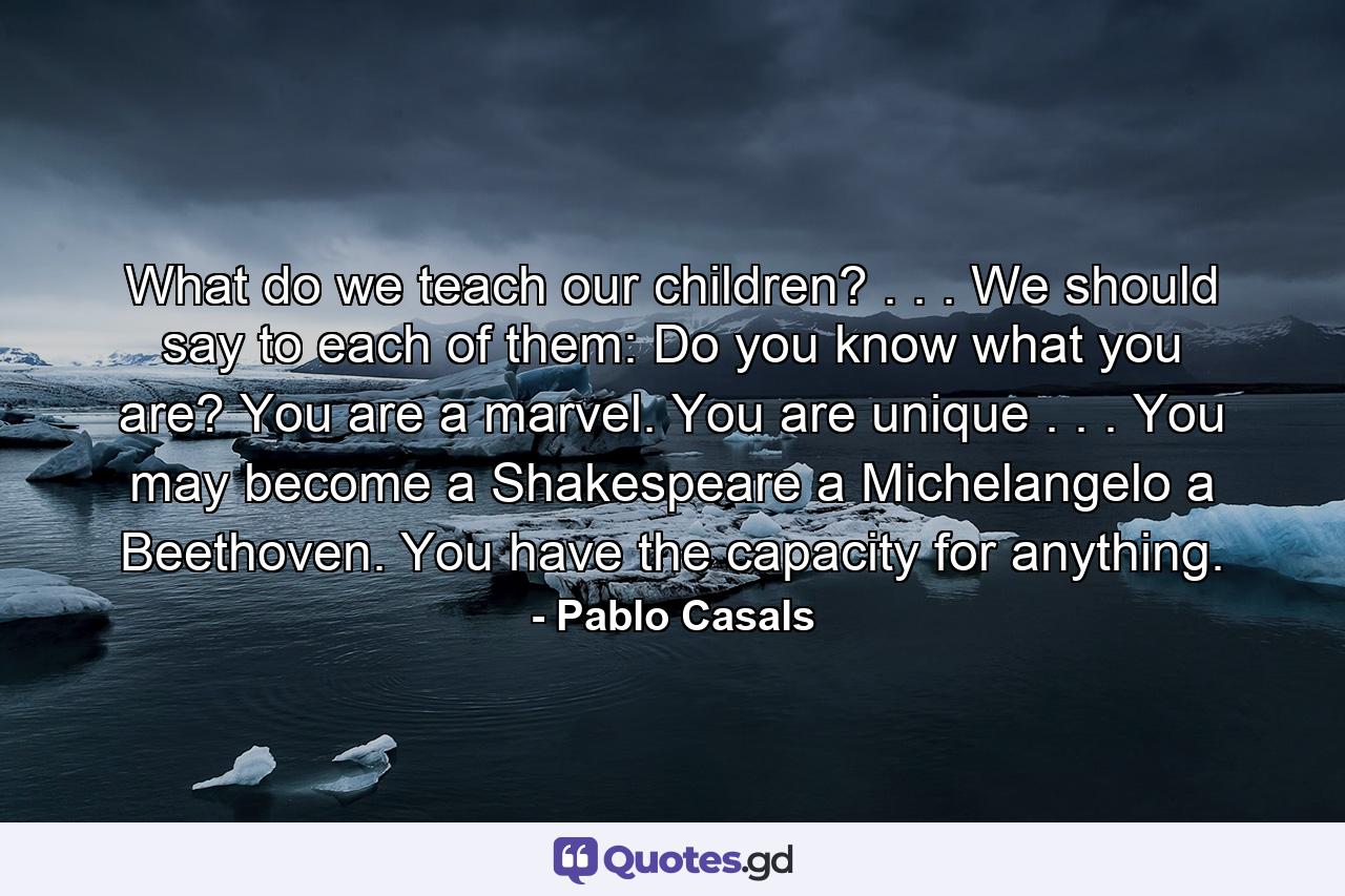 What do we teach our children? . . . We should say to each of them: Do you know what you are? You are a marvel. You are unique . . . You may become a Shakespeare  a Michelangelo  a Beethoven. You have the capacity for anything. - Quote by Pablo Casals