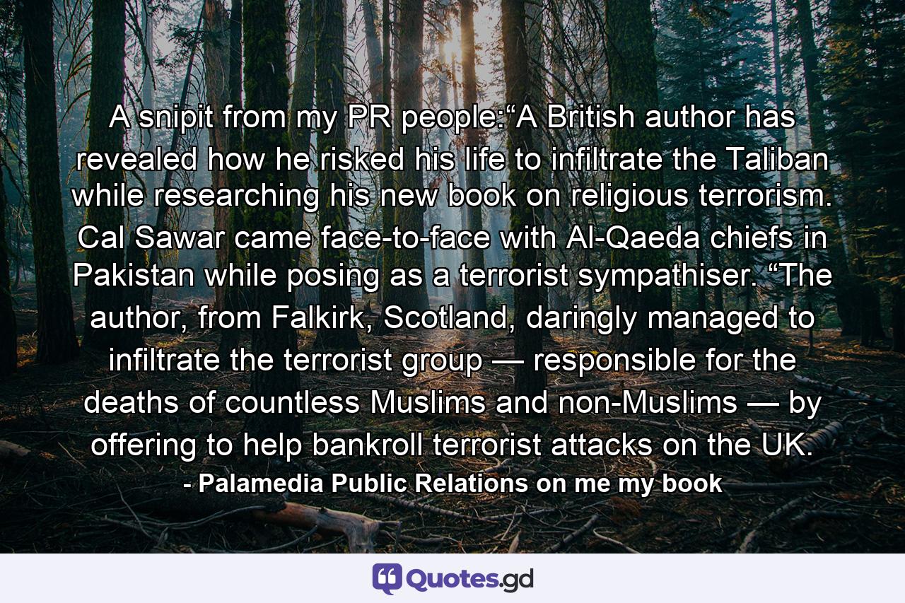 A snipit from my PR people:“A British author has revealed how he risked his life to infiltrate the Taliban while researching his new book on religious terrorism. Cal Sawar came face-to-face with Al-Qaeda chiefs in Pakistan while posing as a terrorist sympathiser. “The author, from Falkirk, Scotland, daringly managed to infiltrate the terrorist group — responsible for the deaths of countless Muslims and non-Muslims — by offering to help bankroll terrorist attacks on the UK. - Quote by Palamedia Public Relations on me my book