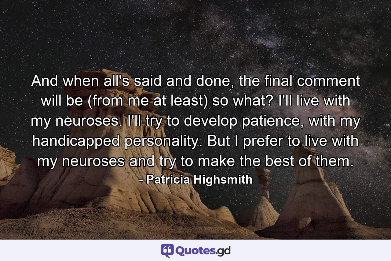 And when all's said and done, the final comment will be (from me at least) so what? I'll live with my neuroses. I'll try to develop patience, with my handicapped personality. But I prefer to live with my neuroses and try to make the best of them. - Quote by Patricia Highsmith