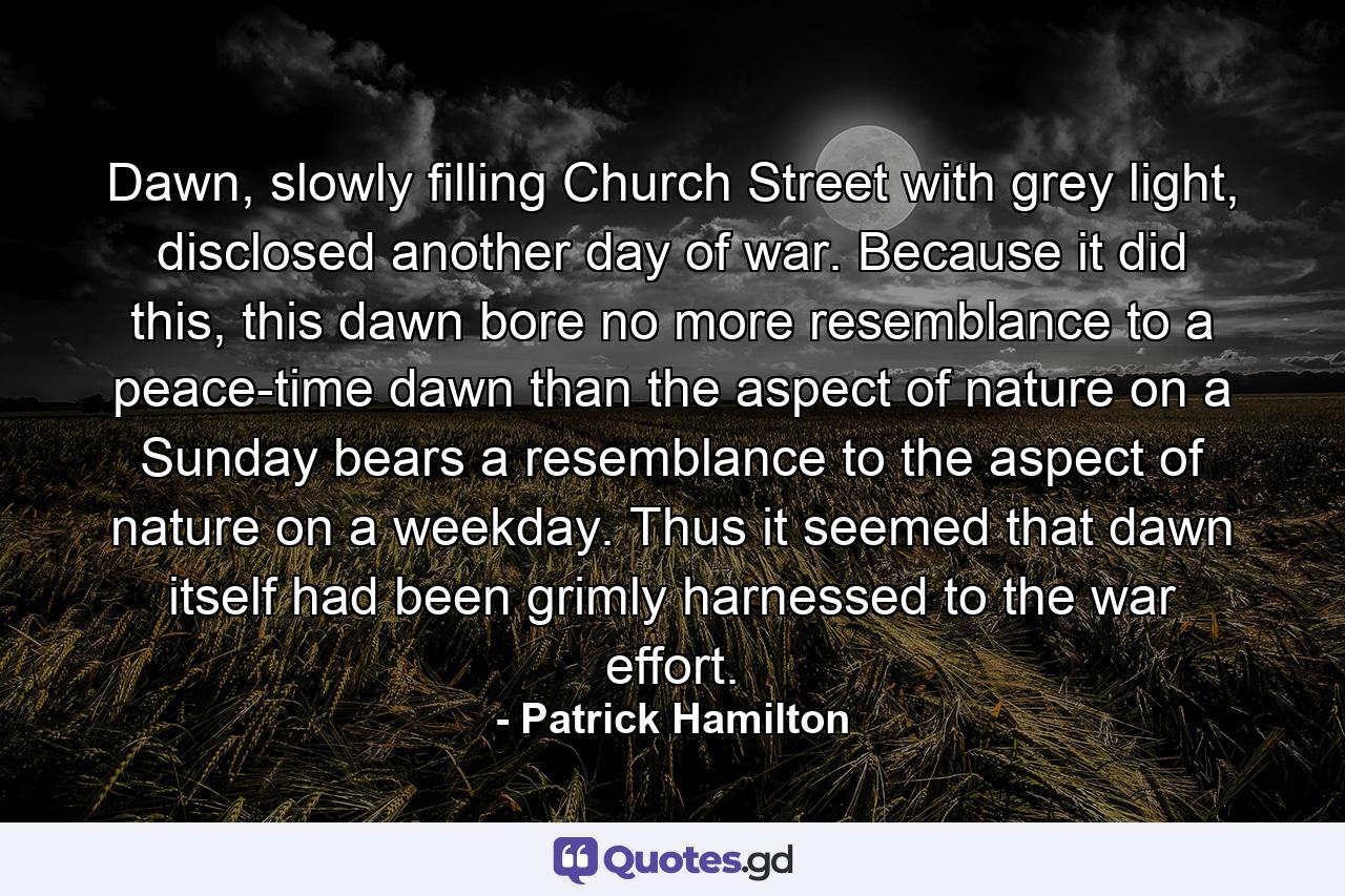 Dawn, slowly filling Church Street with grey light, disclosed another day of war. Because it did this, this dawn bore no more resemblance to a peace-time dawn than the aspect of nature on a Sunday bears a resemblance to the aspect of nature on a weekday. Thus it seemed that dawn itself had been grimly harnessed to the war effort. - Quote by Patrick Hamilton