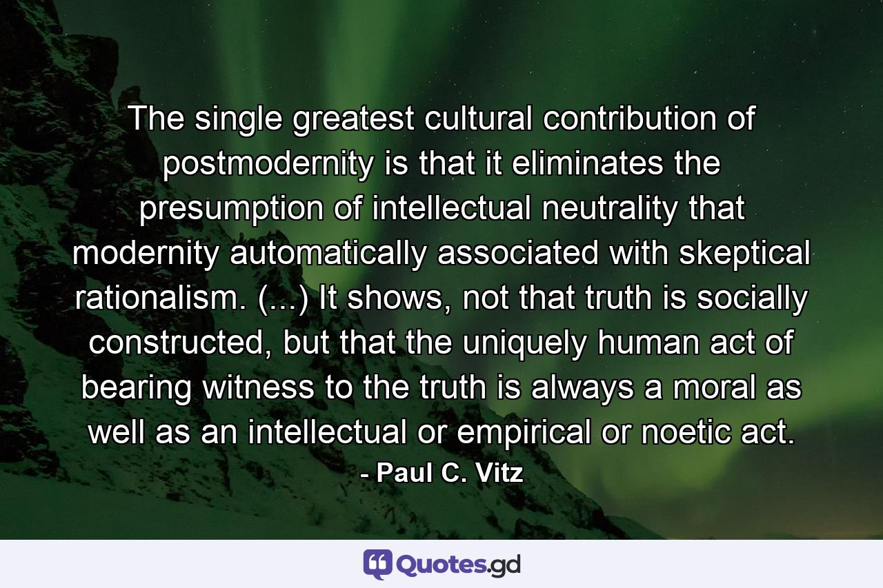 The single greatest cultural contribution of postmodernity is that it eliminates the presumption of intellectual neutrality that modernity automatically associated with skeptical rationalism. (...) It shows, not that truth is socially constructed, but that the uniquely human act of bearing witness to the truth is always a moral as well as an intellectual or empirical or noetic act. - Quote by Paul C. Vitz