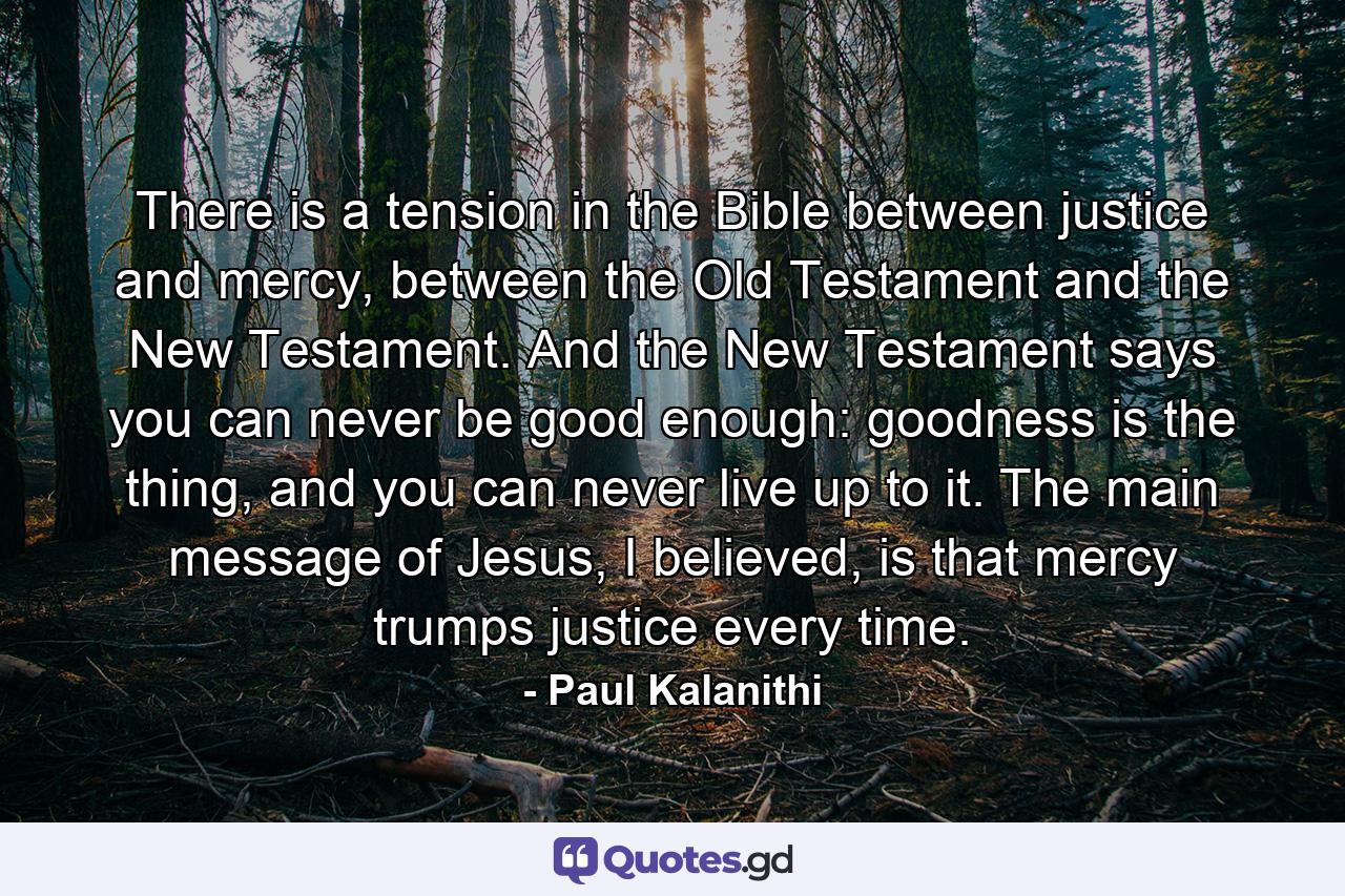 There is a tension in the Bible between justice and mercy, between the Old Testament and the New Testament. And the New Testament says you can never be good enough: goodness is the thing, and you can never live up to it. The main message of Jesus, I believed, is that mercy trumps justice every time. - Quote by Paul Kalanithi