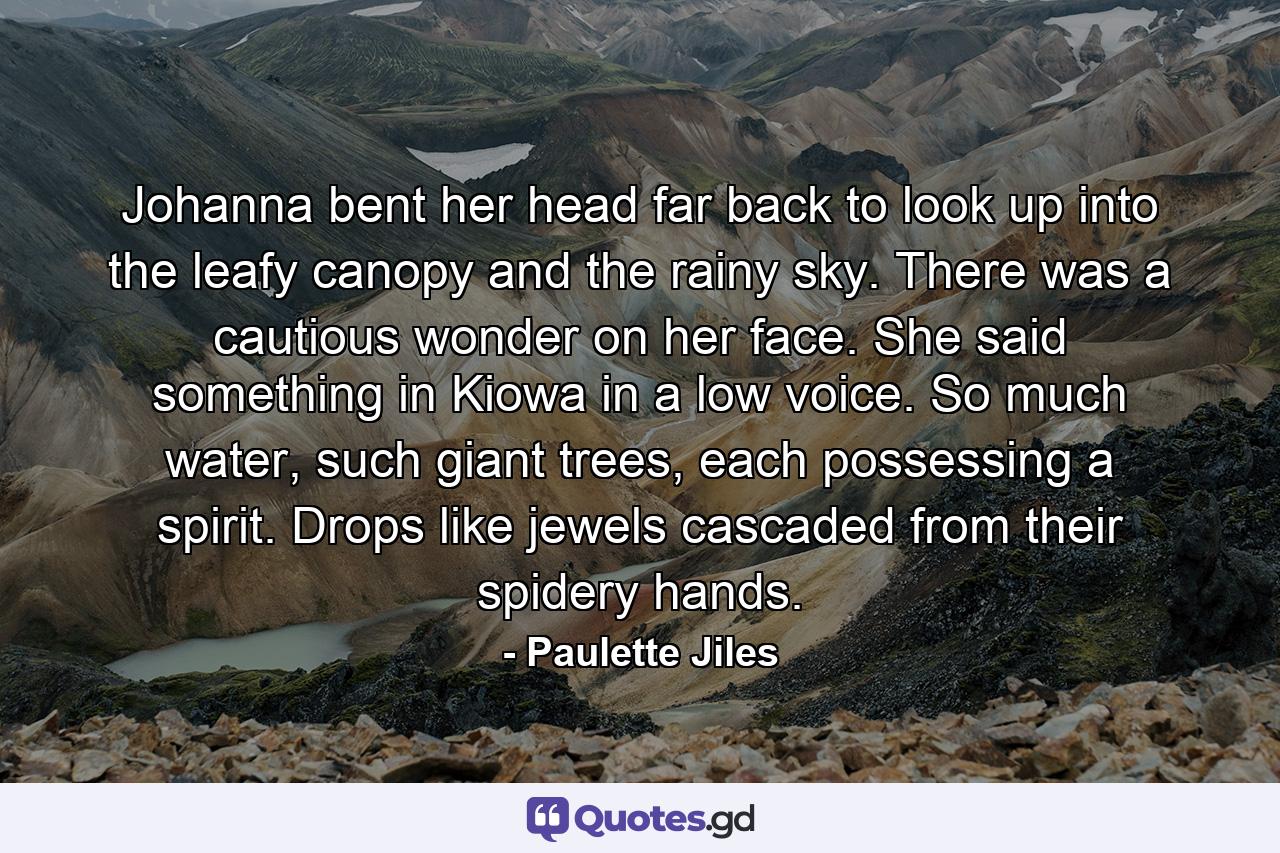 Johanna bent her head far back to look up into the leafy canopy and the rainy sky. There was a cautious wonder on her face. She said something in Kiowa in a low voice. So much water, such giant trees, each possessing a spirit. Drops like jewels cascaded from their spidery hands. - Quote by Paulette Jiles