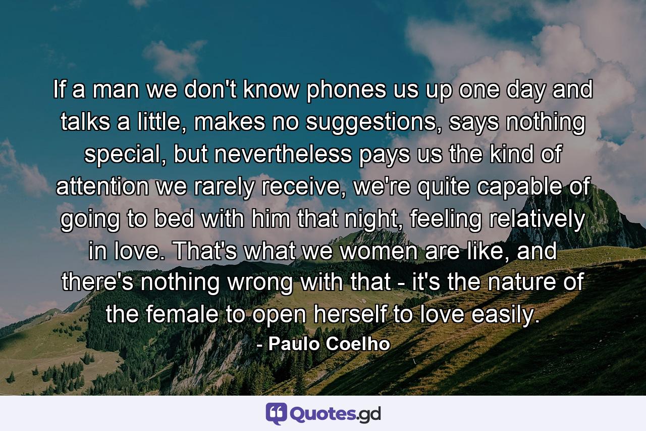 If a man we don't know phones us up one day and talks a little, makes no suggestions, says nothing special, but nevertheless pays us the kind of attention we rarely receive, we're quite capable of going to bed with him that night, feeling relatively in love. That's what we women are like, and there's nothing wrong with that - it's the nature of the female to open herself to love easily. - Quote by Paulo Coelho