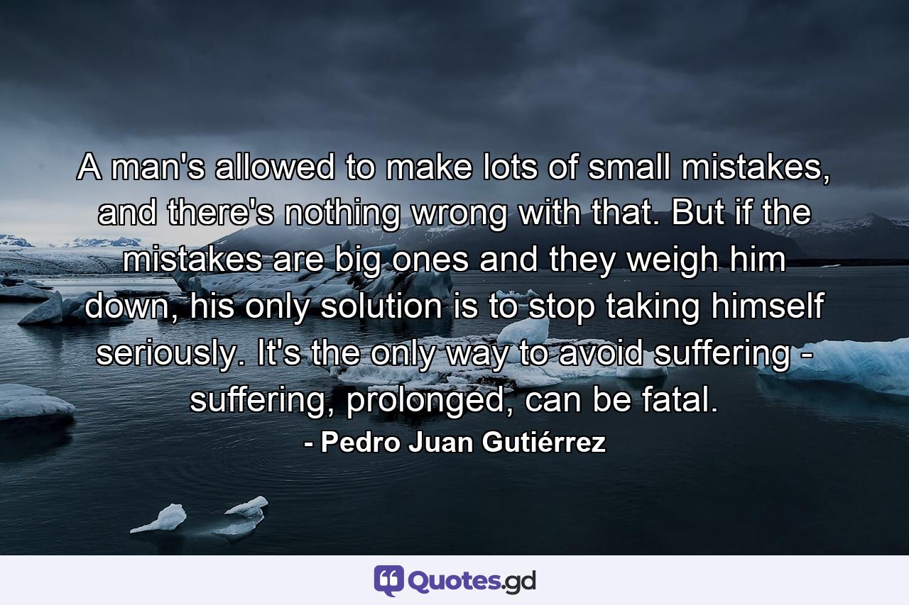 A man's allowed to make lots of small mistakes, and there's nothing wrong with that. But if the mistakes are big ones and they weigh him down, his only solution is to stop taking himself seriously. It's the only way to avoid suffering - suffering, prolonged, can be fatal. - Quote by Pedro Juan Gutiérrez