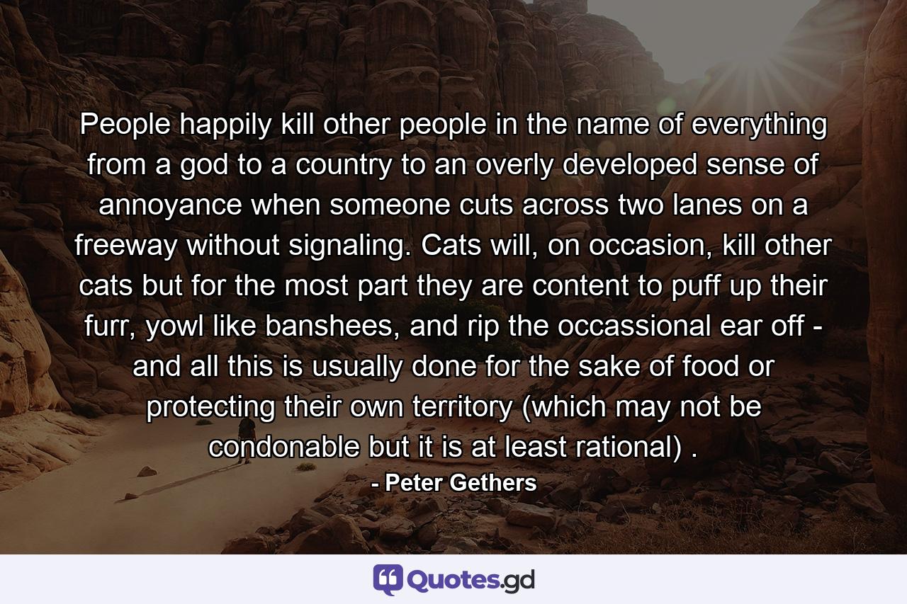 People happily kill other people in the name of everything from a god to a country to an overly developed sense of annoyance when someone cuts across two lanes on a freeway without signaling. Cats will, on occasion, kill other cats but for the most part they are content to puff up their furr, yowl like banshees, and rip the occassional ear off - and all this is usually done for the sake of food or protecting their own territory (which may not be condonable but it is at least rational) . - Quote by Peter Gethers