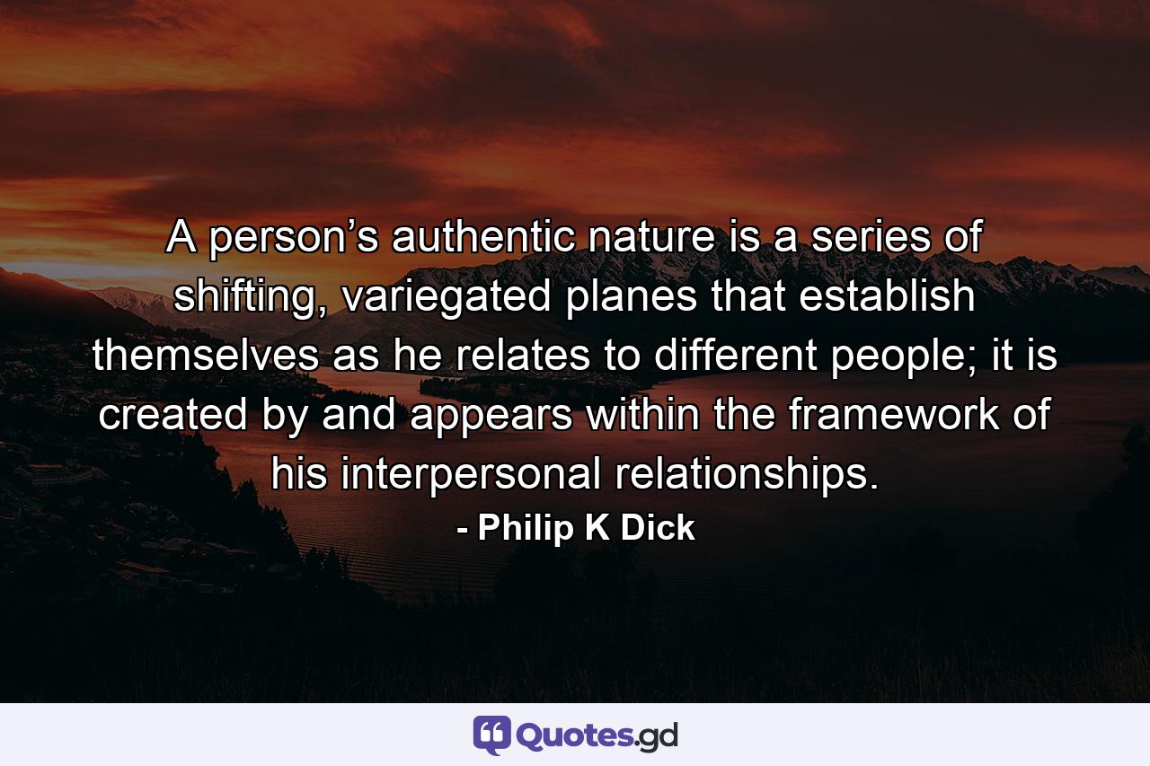 A person’s authentic nature is a series of shifting, variegated planes that establish themselves as he relates to different people; it is created by and appears within the framework of his interpersonal relationships. - Quote by Philip K Dick