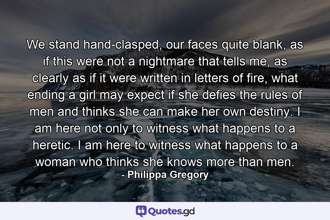 We stand hand-clasped, our faces quite blank, as if this were not a nightmare that tells me, as clearly as if it were written in letters of fire, what ending a girl may expect if she defies the rules of men and thinks she can make her own destiny. I am here not only to witness what happens to a heretic. I am here to witness what happens to a woman who thinks she knows more than men. - Quote by Philippa Gregory