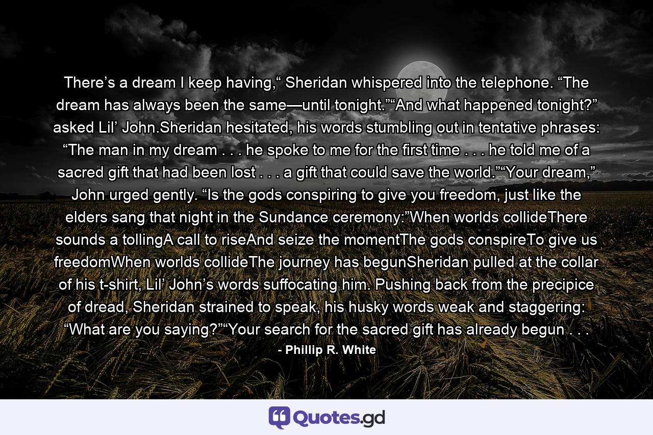 There’s a dream I keep having,“ Sheridan whispered into the telephone. “The dream has always been the same—until tonight.”“And what happened tonight?” asked Lil’ John.Sheridan hesitated, his words stumbling out in tentative phrases: “The man in my dream . . . he spoke to me for the first time . . . he told me of a sacred gift that had been lost . . . a gift that could save the world.”“Your dream,” John urged gently. “Is the gods conspiring to give you freedom, just like the elders sang that night in the Sundance ceremony:”When worlds collideThere sounds a tollingA call to riseAnd seize the momentThe gods conspireTo give us freedomWhen worlds collideThe journey has begunSheridan pulled at the collar of his t-shirt, Lil’ John’s words suffocating him. Pushing back from the precipice of dread, Sheridan strained to speak, his husky words weak and staggering: “What are you saying?”“Your search for the sacred gift has already begun . . . - Quote by Phillip R. White