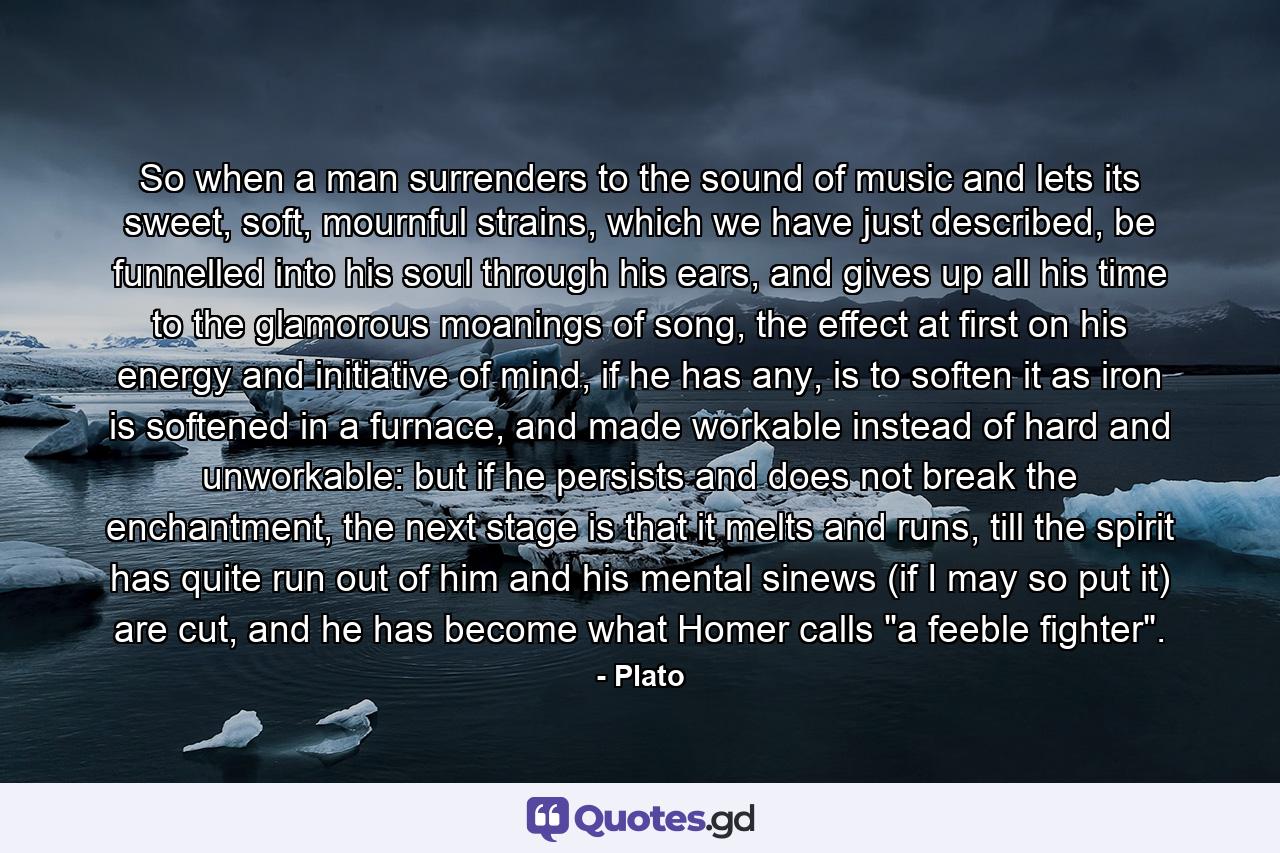 So when a man surrenders to the sound of music and lets its sweet, soft, mournful strains, which we have just described, be funnelled into his soul through his ears, and gives up all his time to the glamorous moanings of song, the effect at first on his energy and initiative of mind, if he has any, is to soften it as iron is softened in a furnace, and made workable instead of hard and unworkable: but if he persists and does not break the enchantment, the next stage is that it melts and runs, till the spirit has quite run out of him and his mental sinews (if I may so put it) are cut, and he has become what Homer calls 