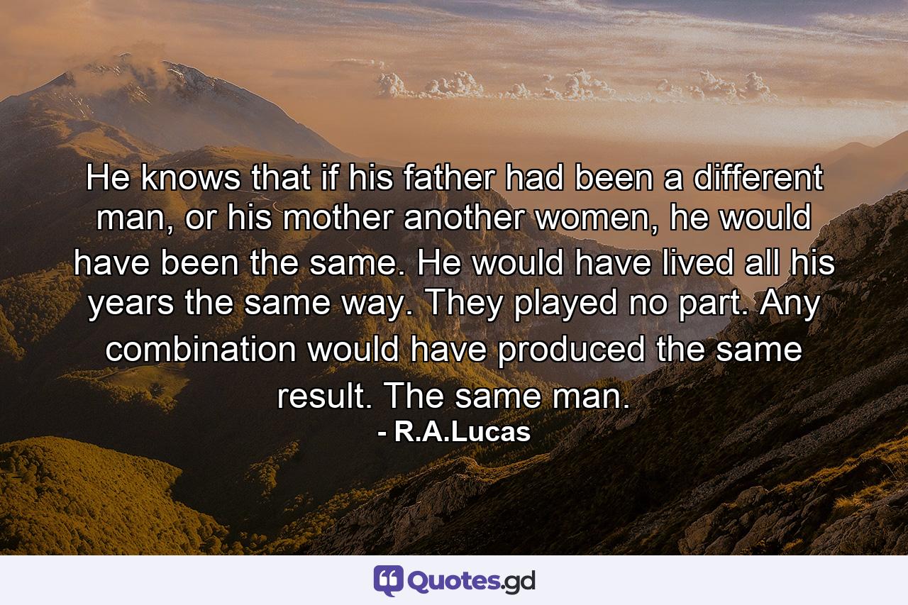 He knows that if his father had been a different man, or his mother another women, he would have been the same.   He would have lived all his years the same way. They played no part. Any combination would have produced the same result. The same man. - Quote by R.A.Lucas