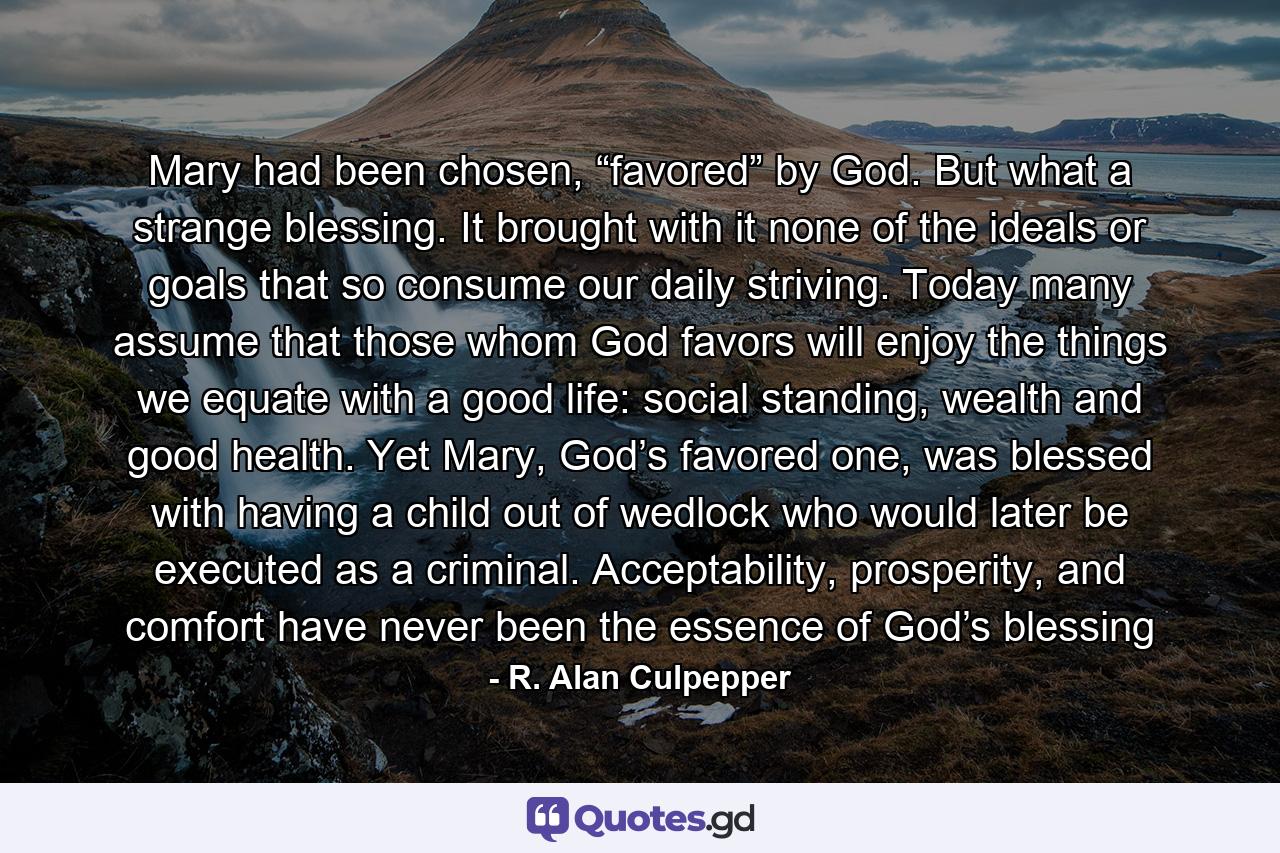 Mary had been chosen, “favored” by God. But what a strange blessing. It brought with it none of the ideals or goals that so consume our daily striving. Today many assume that those whom God favors will enjoy the things we equate with a good life: social standing, wealth and good health. Yet Mary, God’s favored one, was blessed with having a child out of wedlock who would later be executed as a criminal. Acceptability, prosperity, and comfort have never been the essence of God’s blessing - Quote by R. Alan Culpepper