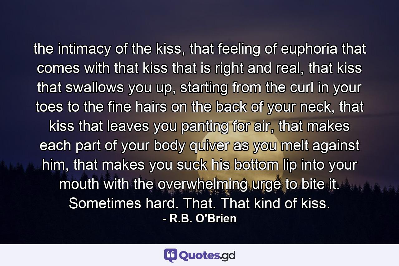 the intimacy of the kiss, that feeling of euphoria that comes with that kiss that is right and real, that kiss that swallows you up, starting from the curl in your toes to the fine hairs on the back of your neck, that kiss that leaves you panting for air, that makes each part of your body quiver as you melt against him, that makes you suck his bottom lip into your mouth with the overwhelming urge to bite it. Sometimes hard. That. That kind of kiss. - Quote by R.B. O'Brien