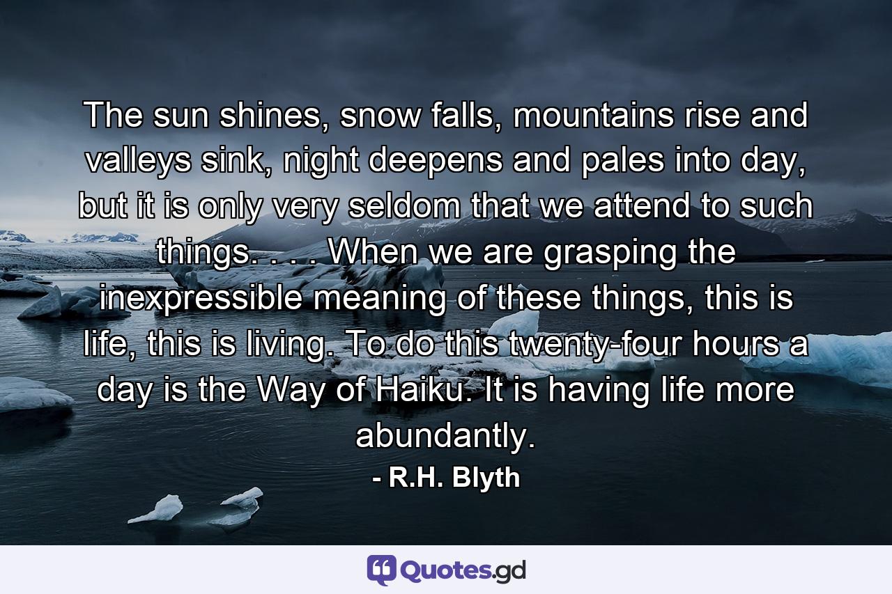 The sun shines, snow falls, mountains rise and valleys sink, night deepens and pales into day, but it is only very seldom that we attend to such things. . . . When we are grasping the inexpressible meaning of these things, this is life, this is living. To do this twenty-four hours a day is the Way of Haiku. It is having life more abundantly. - Quote by R.H. Blyth