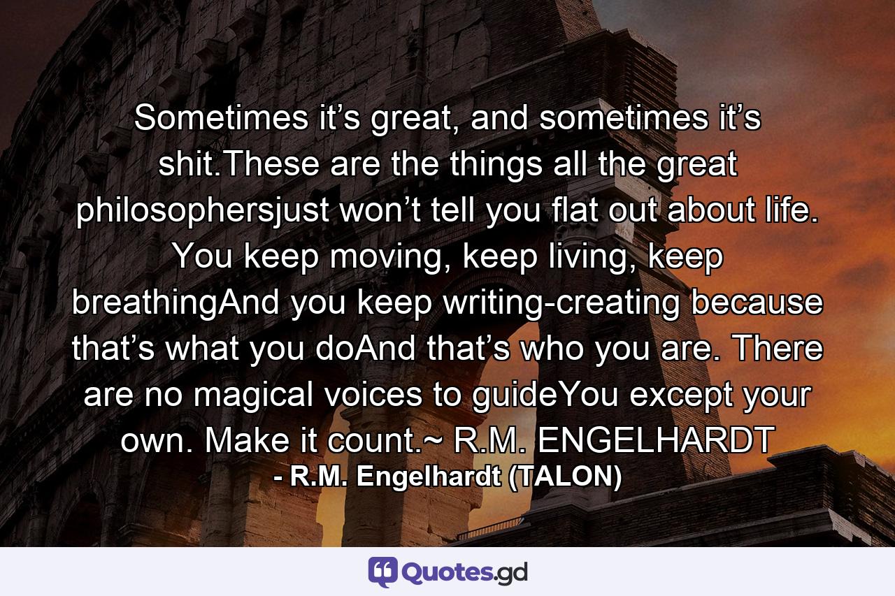 Sometimes it’s great, and sometimes it’s shit.These are the things all the great philosophersjust won’t tell you flat out about life. You keep moving, keep living, keep breathingAnd you keep writing-creating because that’s what you doAnd that’s who you are. There are no magical voices to guideYou except your own. Make it count.~ R.M. ENGELHARDT - Quote by R.M. Engelhardt (TALON)